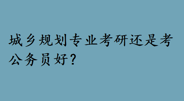 城乡规划专业考研还是考公务员好?城乡规划考研方向有哪些