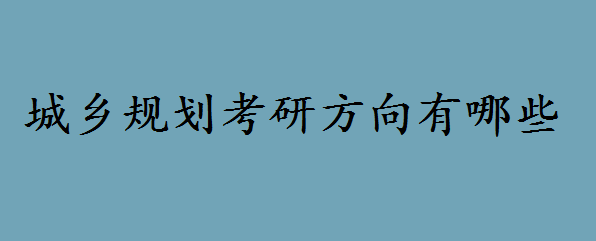城乡规划专业考研还是考公务员好?城乡规划考研方向有哪些