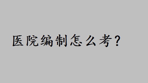 医院编制怎么考有哪些流程?护士考医院编制的条件有哪些