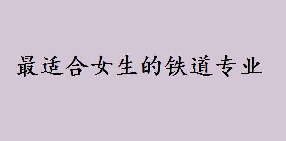 全国最好的四所铁道学校是哪几所?最适合女生的铁道专业是什么