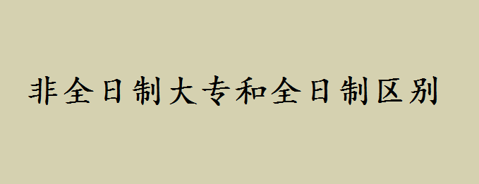非全日制大专有用吗?非全日制大专用处有哪些和全日制区别如何