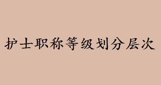 护士职称等级报考年限条件有哪些?护士职称等级划分层次有哪些