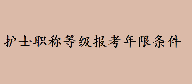 护士职称等级报考年限条件有哪些?护士职称等级划分层次有哪些
