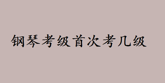 钢琴考级证书等级首次考几级?2023钢琴考级费用多少如何报名