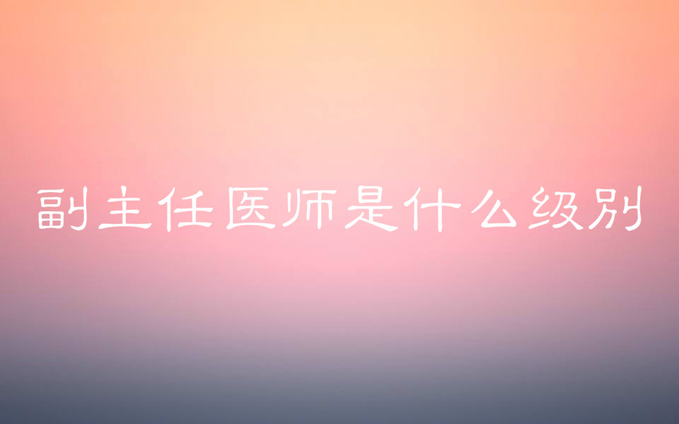 副主任医师是什么级别报考条件有哪些?报考时间是什么时候?