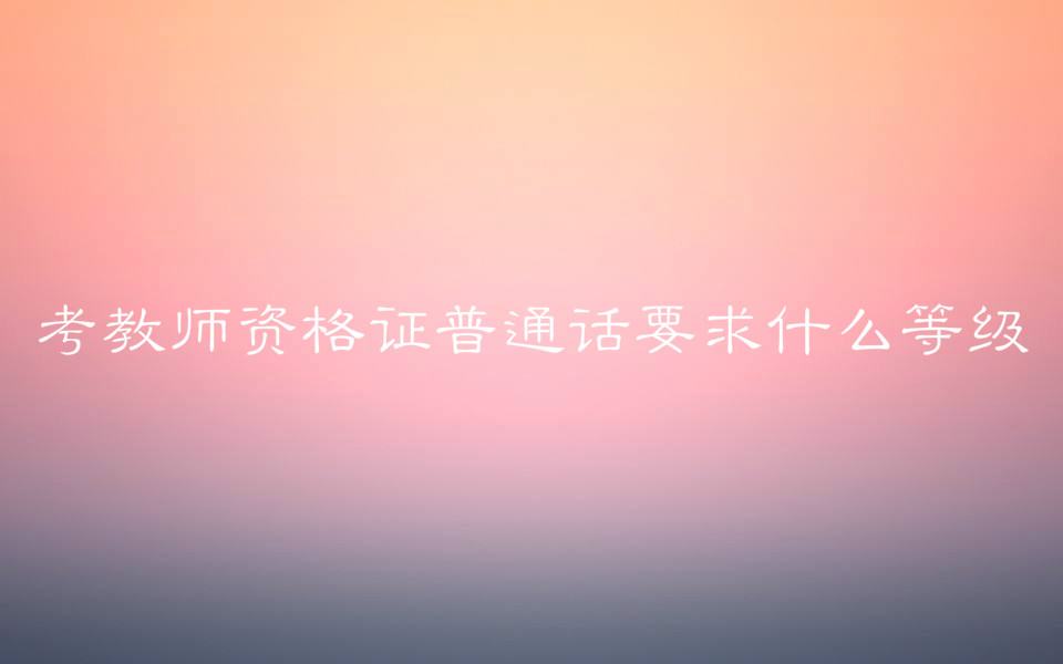 考教师资格证普通话要求什么等级?对学历有要求吗考试科目介绍