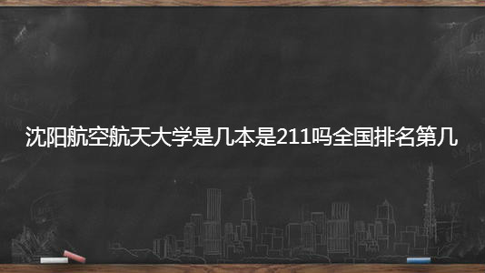沈阳航空航天大学是几本是211吗全国排名第几?2023录取分数线?