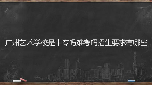 广州艺术学校是中专吗难考吗招生要求有哪些?学费一年多少钱?