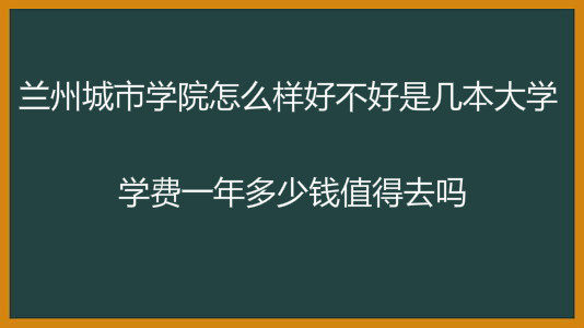 兰州城市学院怎么样好不好是几本大学?学费一年多少钱值得去吗?