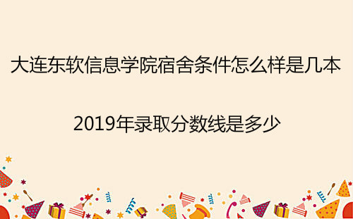 大连东软信息学院宿舍条件怎么样是几本?2019年录取分数线是多少