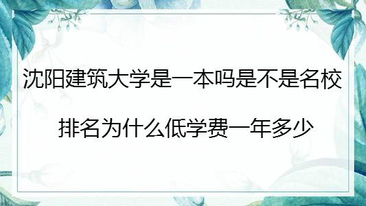 沈阳建筑大学是一本吗是不是名校?排名为什么低学费一年多少?