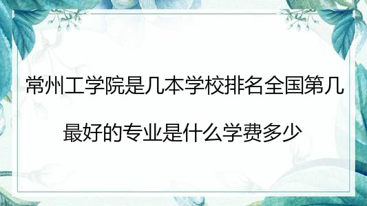 常州工学院是几本学校排名全国第几?最好的专业是什么学费多少?