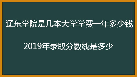辽东学院是几本大学学费一年多少钱?2019年录取分数线是多少?