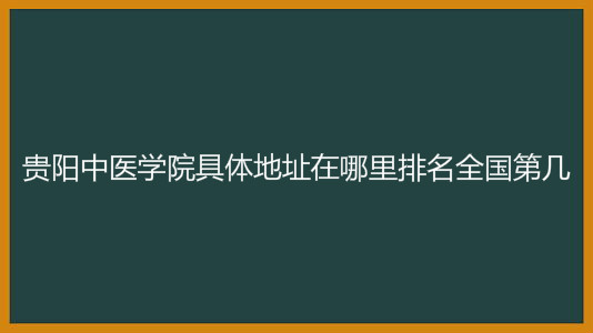 贵阳中医学院具体地址在哪里排名全国第几?2023录取分数线多少?
