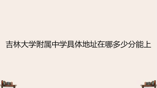 吉林大学附属中学具体地址在哪多少分能上?最新2020高考喜报出炉