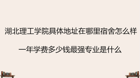 湖北理工学院具体地址在哪宿舍怎么样?学费多少钱最强专业是什么