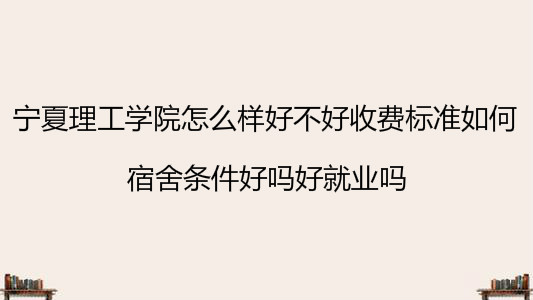 宁夏理工学院怎么样好不好收费标准如何?宿舍条件好吗好就业吗?