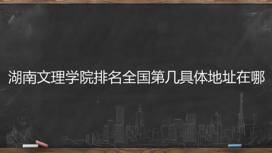 湖南文理学院排名全国第几具体地址在哪?好不好2020分数线多少?