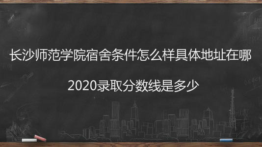 长沙师范学院宿舍条件怎么样具体地址在哪?2020录取分数线是多少