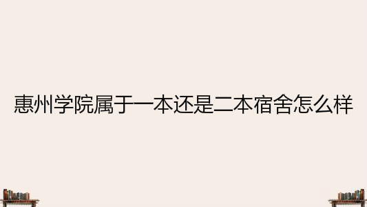 惠州学院属于一本还是二本宿舍怎么样?2020年录取分数线是多少?