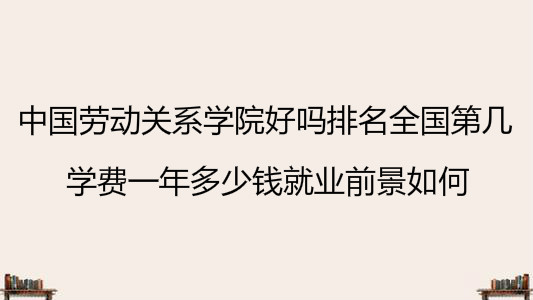 中国劳动关系学院好吗排名全国第几?学费一年多少钱就业前景如何