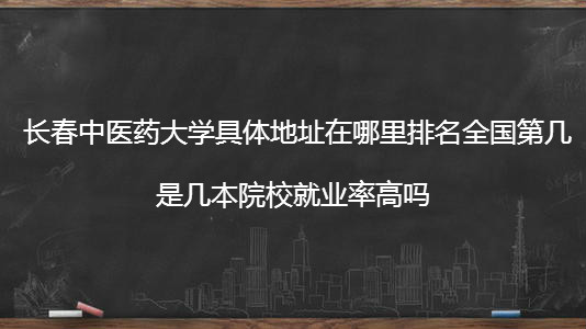 长春中医药大学具体地址在哪排名全国第几?是几本院校就业率高吗