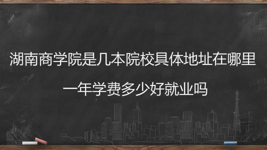 湖南商学院是几本院校具体地址在哪里?一年学费多少好就业吗?