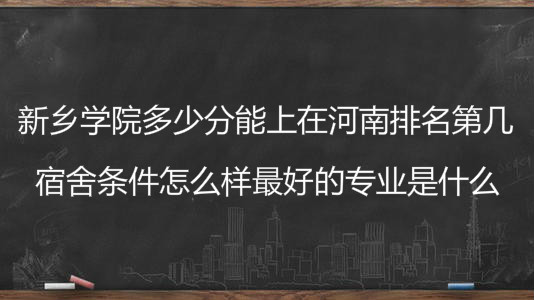 新乡学院多少分能上在河南排名第几?宿舍怎么样最好的专业是什么
