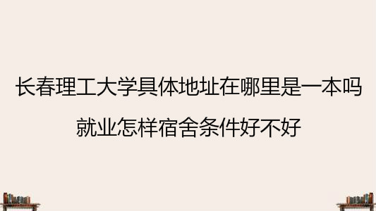 长春理工大学具体地址在哪里是一本吗?就业怎样宿舍条件好不好?