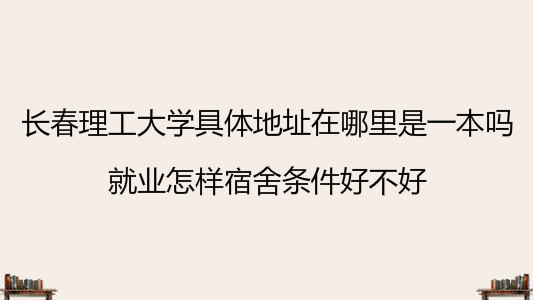 长春理工大学具体地址在哪里是一本吗？就业怎样宿舍条件好不好？