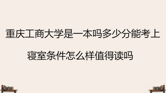 重庆工商大学是一本吗多少分能考上?寝室条件怎么样值得读吗?