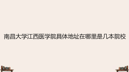 南昌大学江西医学院具体地址在哪里是几本?2020录取分数线是多少