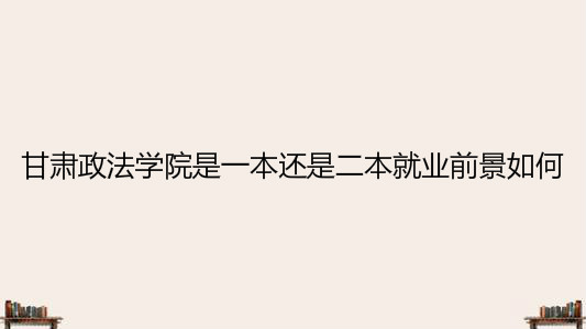 甘肃政法学院是一本还是二本就业前景如何？宿舍条件怎么样？