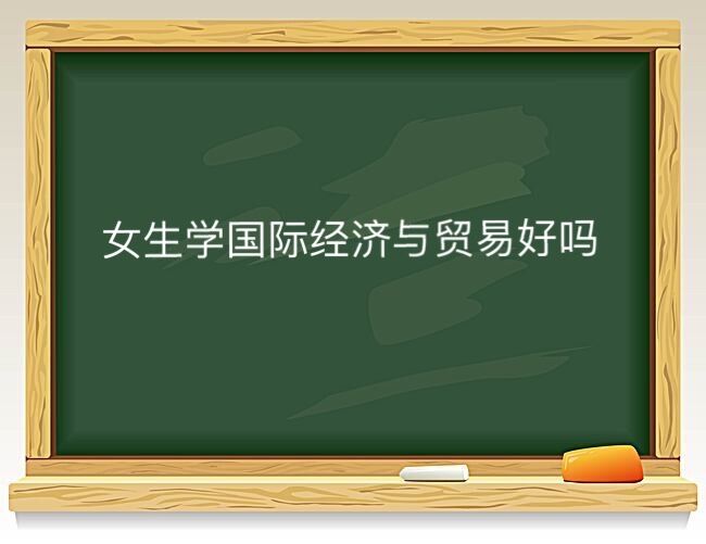 女生学国际贸易与经济好吗?为什么说千万不要学国际经济与贸易