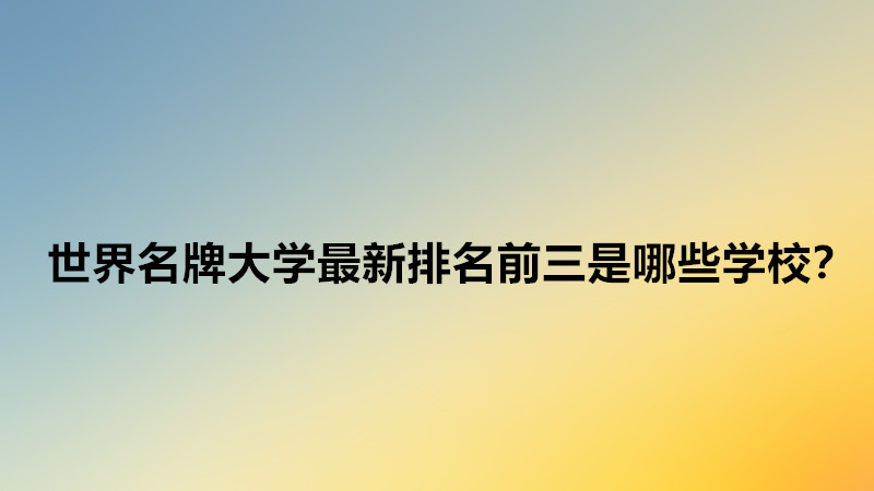 世界上最好的大学排名一览?世界名牌大学最新排名前三是哪些学校