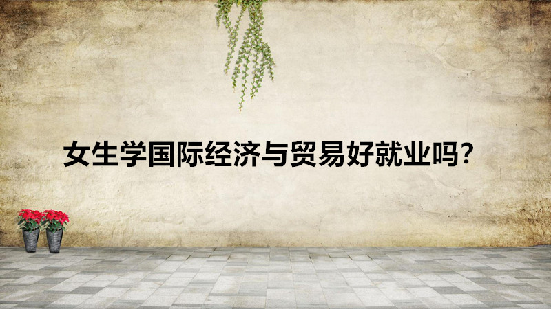 女生学国际经济与贸易好就业吗?就业方向有哪些工资待遇怎么样?