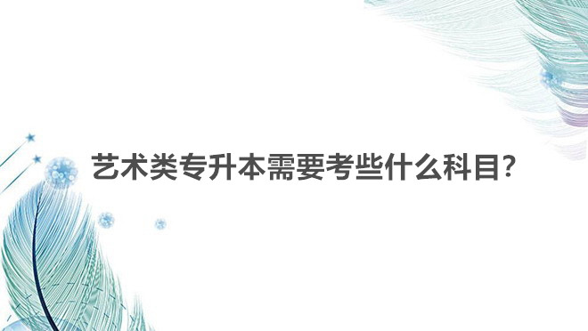 艺术类专升本需要考些什么科目?艺术类专升本有哪些学校可以选择