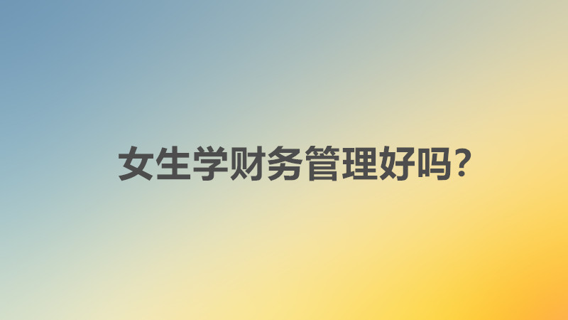 女生学财务管理好吗好不好就业?女生学财务管理就业方向有哪些?