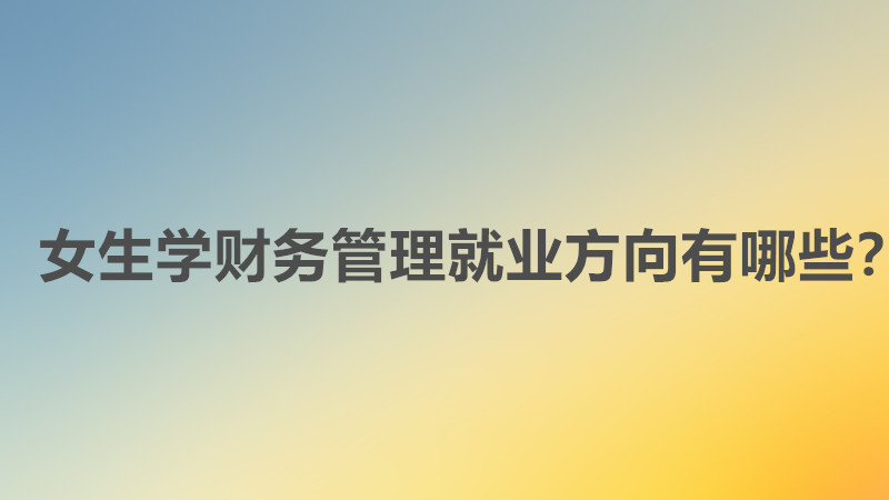 女生学财务管理好吗好不好就业?女生学财务管理就业方向有哪些?
