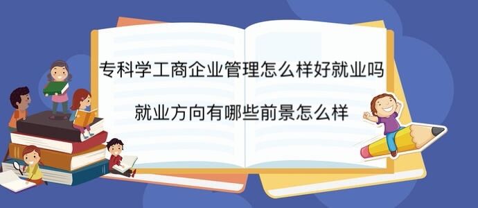 专科学工商企业管理怎么样好就业吗?就业方向有哪些前景怎么样