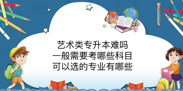 艺术类专升本难吗?一般需要考哪些科目?可以选的专业有哪些
