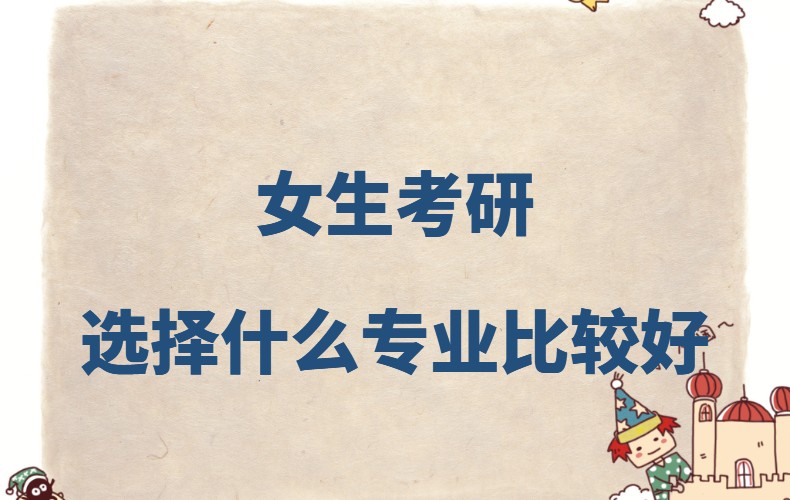 女生考研选择什么专业比较好?女生考研含金量高的专业推荐