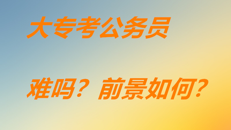 大专考上公务员悲哀吗有希望吗?大专生考公务员难吗前景如何?