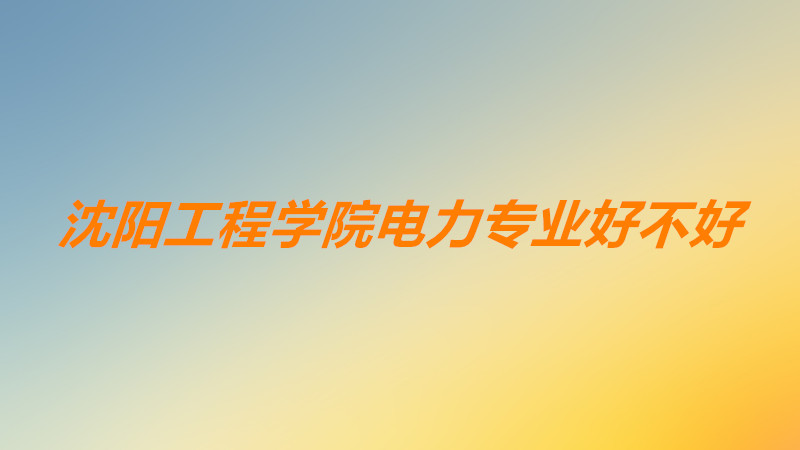 沈阳工程学院电力专业在全国排名?沈阳工程学院电力专业好不好?