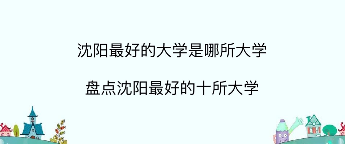 沈阳最好的大学是哪所大学?盘点沈阳最好的十所大学