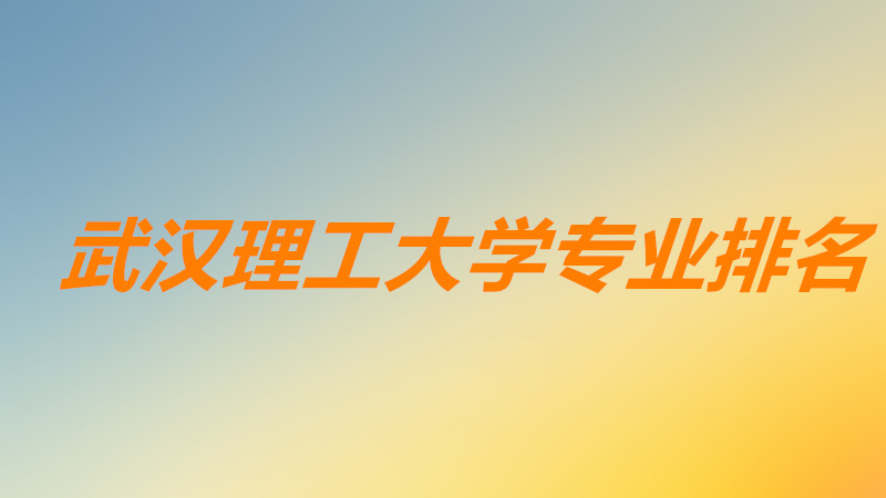 武汉理工大学专业排名最好的专业?武汉理工大学王牌专业有哪些?