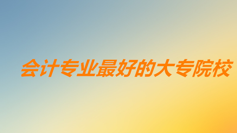 会计专业最好的大专院校排名?会计专业排名前十的大学有哪些?