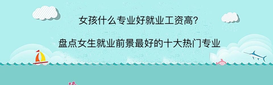 女孩什么专业好就业工资高?盘点女生就业前景最好的十大热门专业