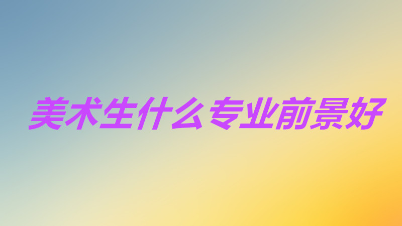 美术生选什么专业就业前景好？美术生最吃香的专业是哪些？