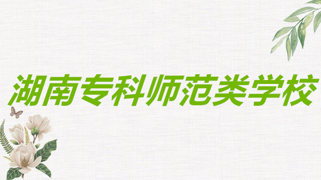 湖南专科师范类学校排名一览,湖南专科师范类学校录取分数线高吗